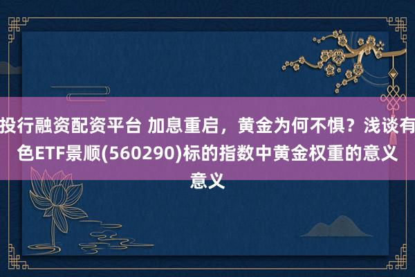投行融资配资平台 加息重启，黄金为何不惧？浅谈有色ETF景顺(560290)标的指数中黄金权重的意义